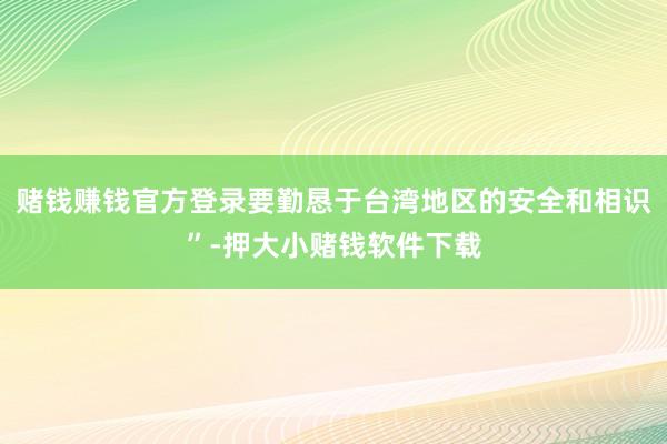 赌钱赚钱官方登录要勤恳于台湾地区的安全和相识”-押大小赌钱软件下载