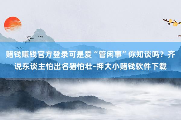 赌钱赚钱官方登录可是爱“管闲事”你知谈吗？齐说东谈主怕出名猪怕壮-押大小赌钱软件下载