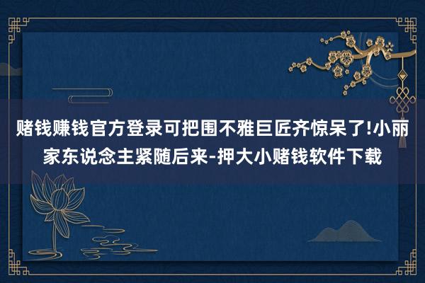 赌钱赚钱官方登录可把围不雅巨匠齐惊呆了!小丽家东说念主紧随后来-押大小赌钱软件下载