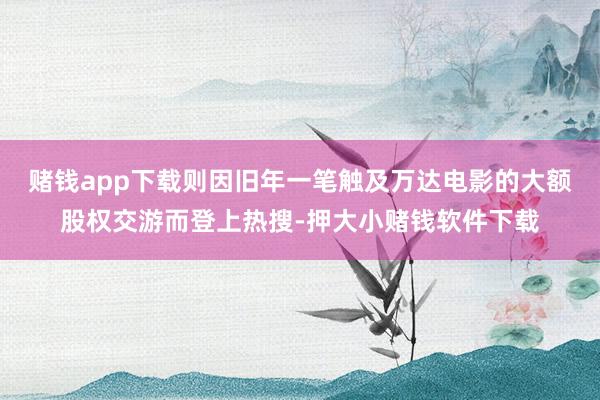 赌钱app下载则因旧年一笔触及万达电影的大额股权交游而登上热搜-押大小赌钱软件下载