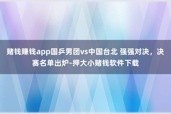 赌钱赚钱app国乒男团vs中国台北 强强对决，决赛名单出炉-押大小赌钱软件下载