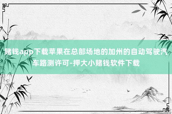 赌钱app下载苹果在总部场地的加州的自动驾驶汽车路测许可-押大小赌钱软件下载