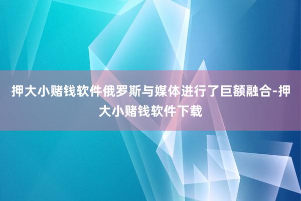 押大小赌钱软件俄罗斯与媒体进行了巨额融合-押大小赌钱软件下载