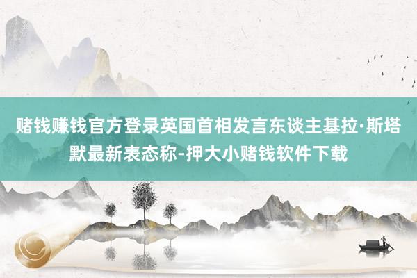 赌钱赚钱官方登录英国首相发言东谈主基拉·斯塔默最新表态称-押大小赌钱软件下载