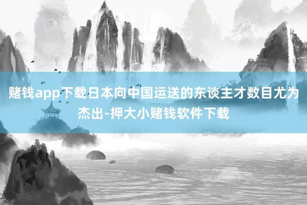 赌钱app下载日本向中国运送的东谈主才数目尤为杰出-押大小赌钱软件下载