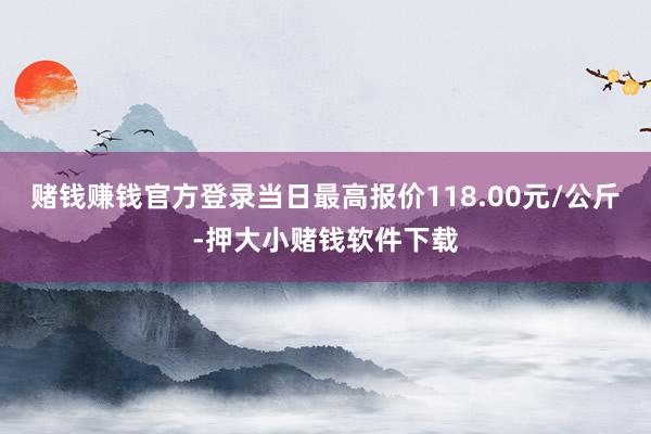 赌钱赚钱官方登录当日最高报价118.00元/公斤-押大小赌钱软件下载