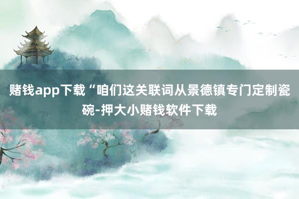 赌钱app下载“咱们这关联词从景德镇专门定制瓷碗-押大小赌钱软件下载