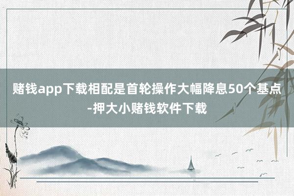 赌钱app下载相配是首轮操作大幅降息50个基点-押大小赌钱软件下载