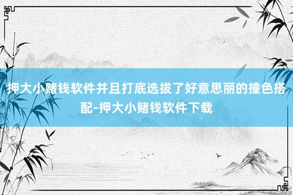 押大小赌钱软件并且打底选拔了好意思丽的撞色搭配-押大小赌钱软件下载