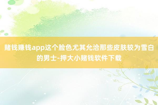 赌钱赚钱app这个脸色尤其允洽那些皮肤较为雪白的男士-押大小赌钱软件下载