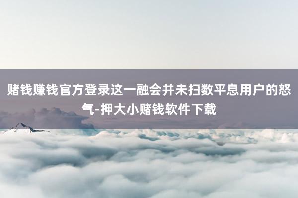 赌钱赚钱官方登录这一融会并未扫数平息用户的怒气-押大小赌钱软件下载