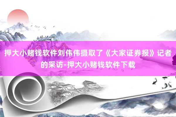 押大小赌钱软件刘伟伟摄取了《大家证券报》记者的采访-押大小赌钱软件下载