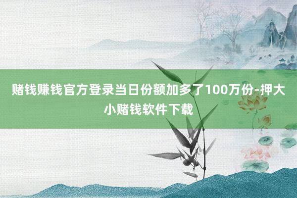 赌钱赚钱官方登录当日份额加多了100万份-押大小赌钱软件下载