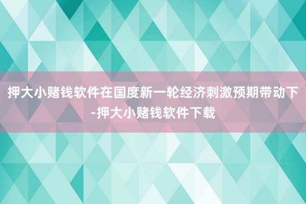 押大小赌钱软件在国度新一轮经济刺激预期带动下-押大小赌钱软件下载