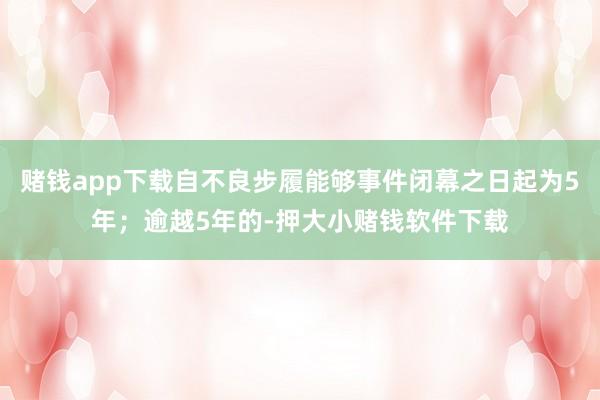 赌钱app下载自不良步履能够事件闭幕之日起为5年；逾越5年的-押大小赌钱软件下载