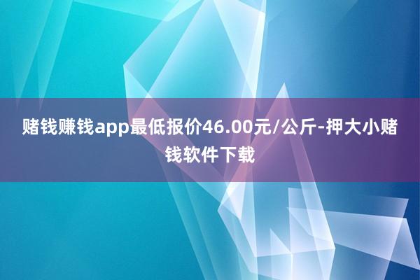 赌钱赚钱app最低报价46.00元/公斤-押大小赌钱软件下载