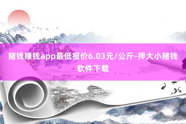 赌钱赚钱app最低报价6.03元/公斤-押大小赌钱软件下载