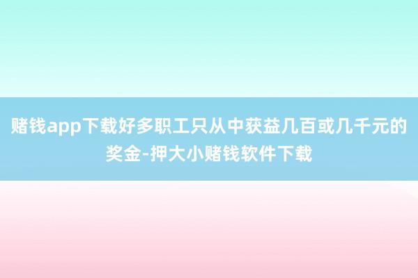 赌钱app下载好多职工只从中获益几百或几千元的奖金-押大小赌钱软件下载