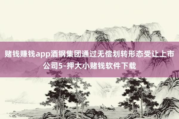 赌钱赚钱app酒钢集团通过无偿划转形态受让上市公司5-押大小赌钱软件下载