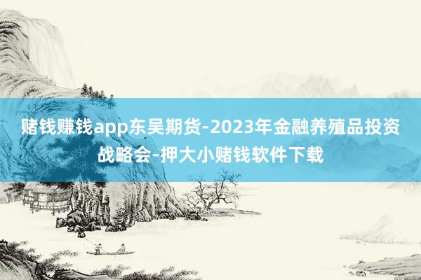 赌钱赚钱app东吴期货-2023年金融养殖品投资战略会-押大小赌钱软件下载