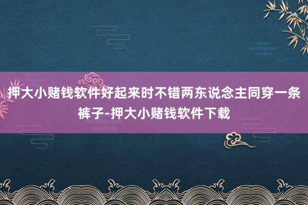 押大小赌钱软件好起来时不错两东说念主同穿一条裤子-押大小赌钱软件下载