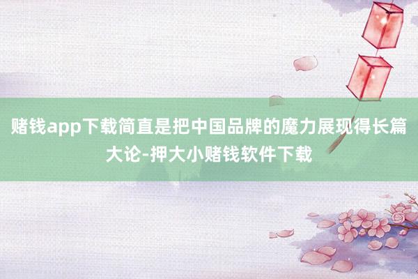 赌钱app下载简直是把中国品牌的魔力展现得长篇大论-押大小赌钱软件下载