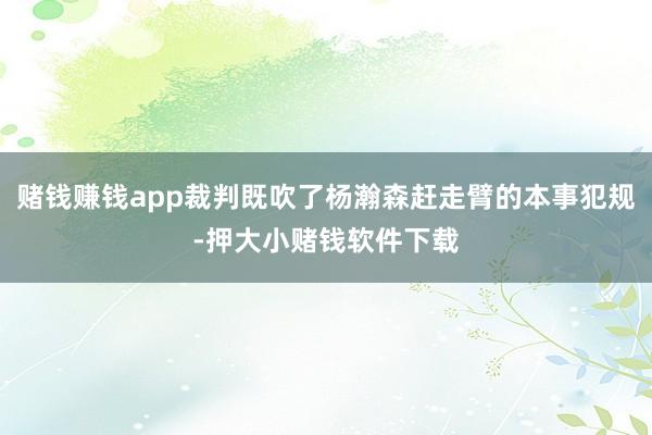 赌钱赚钱app裁判既吹了杨瀚森赶走臂的本事犯规-押大小赌钱软件下载