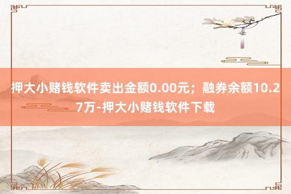 押大小赌钱软件卖出金额0.00元；融券余额10.27万-押大小赌钱软件下载