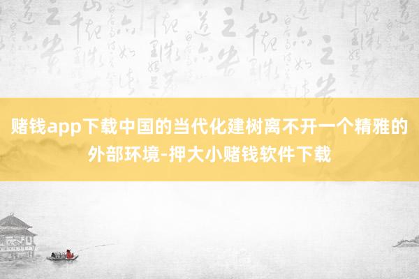 赌钱app下载中国的当代化建树离不开一个精雅的外部环境-押大小赌钱软件下载