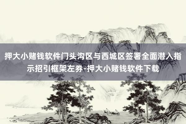 押大小赌钱软件门头沟区与西城区签署全面潜入指示招引框架左券-押大小赌钱软件下载