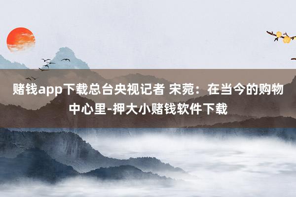 赌钱app下载总台央视记者 宋菀：在当今的购物中心里-押大小赌钱软件下载