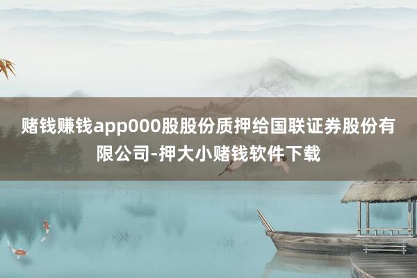 赌钱赚钱app000股股份质押给国联证券股份有限公司-押大小赌钱软件下载