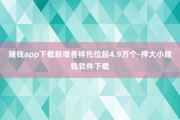 赌钱app下载新增各样托位超4.9万个-押大小赌钱软件下载