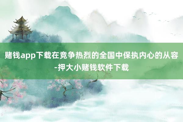 赌钱app下载在竞争热烈的全国中保执内心的从容-押大小赌钱软件下载