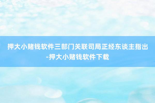 押大小赌钱软件　　三部门关联司局正经东谈主指出-押大小赌钱软件下载
