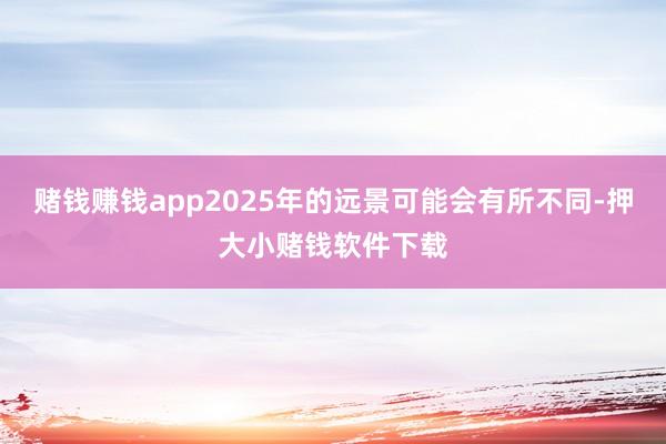 赌钱赚钱app2025年的远景可能会有所不同-押大小赌钱软件下载