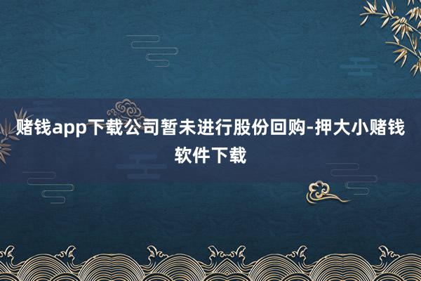 赌钱app下载公司暂未进行股份回购-押大小赌钱软件下载