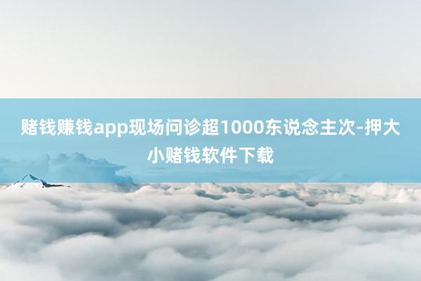 赌钱赚钱app现场问诊超1000东说念主次-押大小赌钱软件下载
