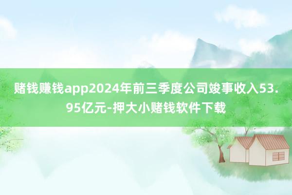 赌钱赚钱app2024年前三季度公司竣事收入53.95亿元-押大小赌钱软件下载