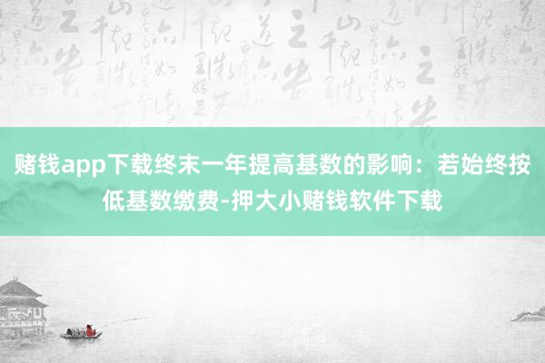 赌钱app下载终末一年提高基数的影响：若始终按低基数缴费-押大小赌钱软件下载
