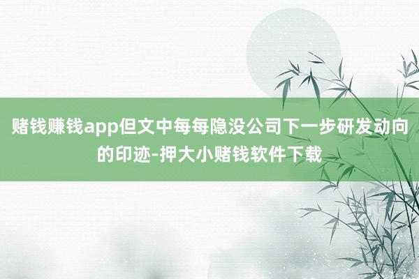 赌钱赚钱app但文中每每隐没公司下一步研发动向的印迹-押大小赌钱软件下载